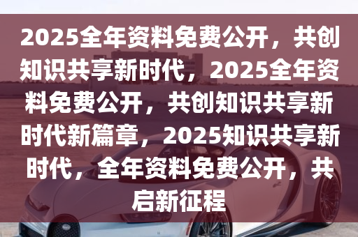 2025全年免费资料公开,迈向知识共享的未来，2025全年免费资料公开的时代展望